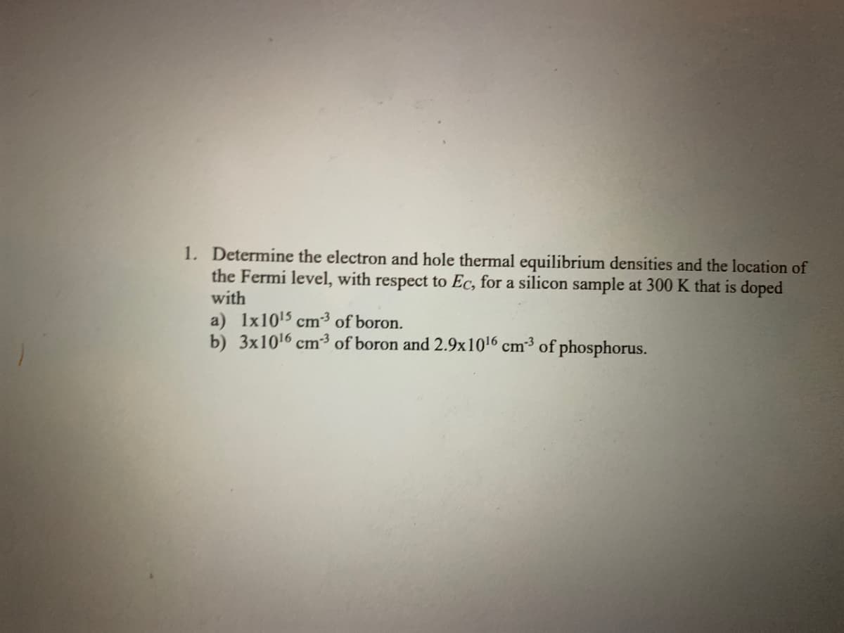 1. Determine the electron and hole thermal equilibrium densities and the location of
the Fermi level, with respect to Ec, for a silicon sample at 300 K that is doped
with
a) 1x10¹5 cm3 of boron.
b) 3x10¹6 cm3 of boron and 2.9x10¹6 cm²³ of phosphorus.