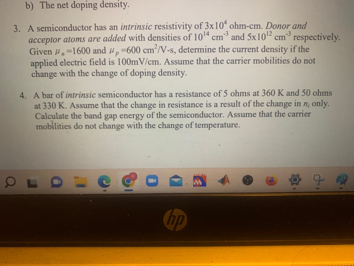 b) The net doping density.
3. A semiconductor has an intrinsic resistivity of 3x104 ohm-cm. Donor and
acceptor atoms are added with densities of 10¹4 cm3 and 5x10¹² cm²³ respectively.
Given ₁=1600 and p =600 cm²/V-s, determine the current density if the
Р
O
n
applied electric field is 100mV/cm. Assume that the carrier mobilities do not
change with the change of doping density.
4. A bar of intrinsic semiconductor has a resistance of 5 ohms at 360 K and 50 ohms
at 330 K. Assume that the change in resistance is a result of the change in n, only.
Calculate the band gap energy of the semiconductor. Assume that the carrier
mobilities do not change with the change of temperature.