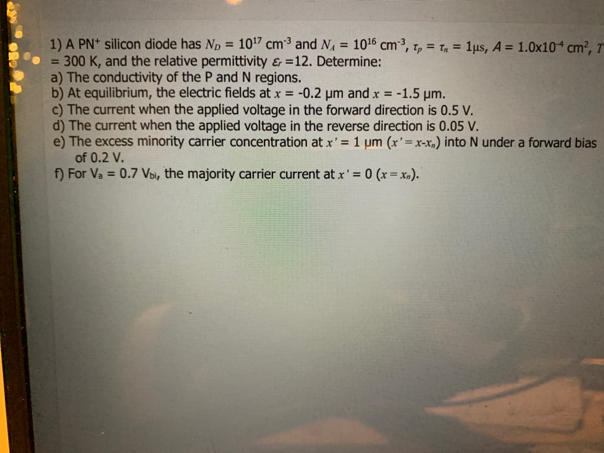 1) A PN+ silicon diode has ND = 10¹7 cm³ and N₁ = 10¹6 cm³, Tp = Tn = 1μs, A = 1.0x104 cm², T
300 K, and the relative permittivity &r=12. Determine:
=
a) The conductivity of the P and N regions.
b) At equilibrium, the electric fields at x = -0.2 μm and x =
-1.5 µm.
c) The current when the applied voltage in the forward direction is 0.5 V.
d) The current when the applied voltage in the reverse direction is 0.05 V.
e) The excess minority carrier concentration at x' = 1 µm (x'=x-x₂) into N under a forward bias
of 0.2 V.
f) For Va= 0.7 Vbi, the majority carrier current at x' = 0 (x = xn).