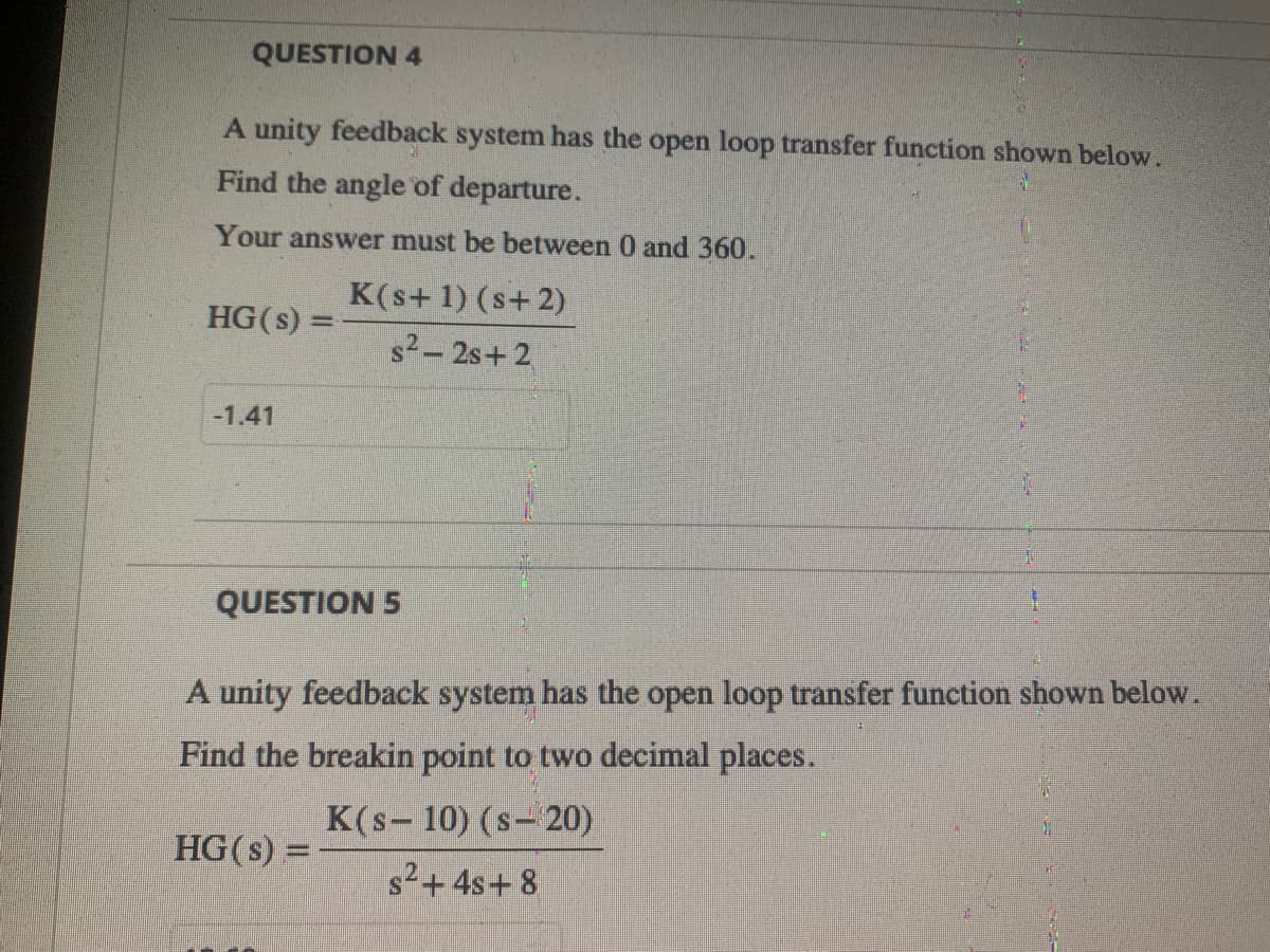 QUESTION 4
A unity feedback system has the open loop transfer function shown below.
Find the angle of departure.
Your answer must be between 0 and 360.
HG(s) =
-1.41
K(s+ 1) (s+2)
s²-2s+2
QUESTION 5
A unity feedback system has the open loop transfer function shown below.
Find the breakin point to two decimal places.
K(s-10) (s-20)
HG (s):
s²+ 4s+8