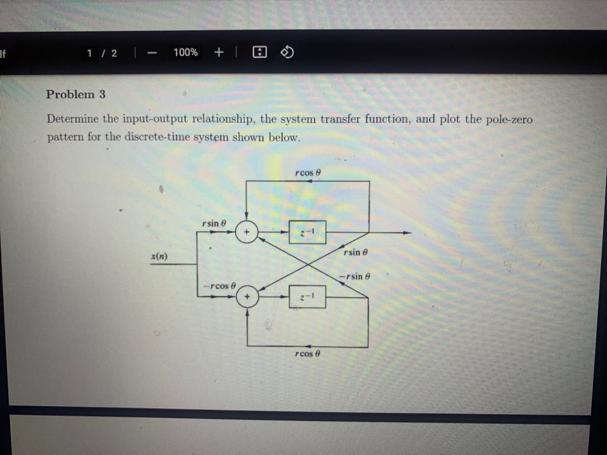 1 / 2
100%
+
Problem 3
Determine the input-output relationship, the system transfer function, and plot the pole-zero
pattern for the discrete-time system shown below.
rcos e
rsin 0
rsin 0
x(n)
-rsin e
-rcos e
1-2
rcos e
