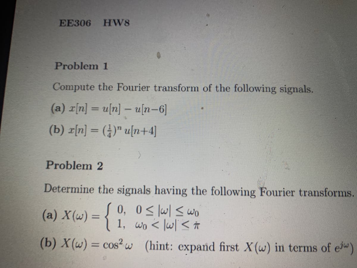 EE306 HW8
Problem 1
Compute the Fourier transform of the following signals.
(a) r[n] = u[n] – u[n-6]
(b) r[n] = ()" u[n+4]
Problem 2
Determine the signals having the following Fourier transforms.
(a) X(w) = {
0, 0< l이 S wo
1, wo < lw< tT
%3D
(b) X(w) = cos?w (hint: expand first X(w) in terms of e)
