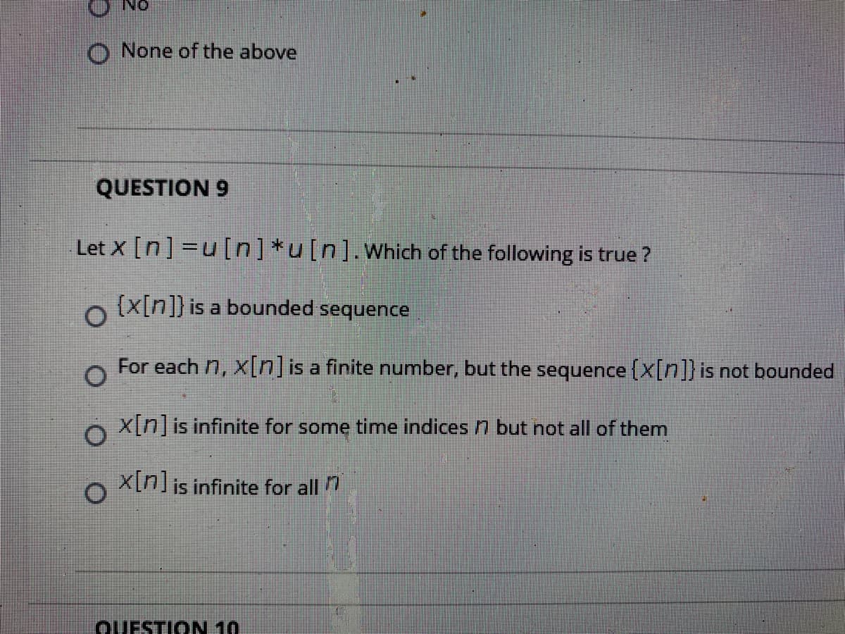 O None of the above
QUESTION 9
Let x [n] =u[n]*u[n].Which of the following is true ?
(x[n]} is a bounded sequence
For each 7, x[n]is a finite number, but the sequence (x[n]] is not bounded
X[n]is infinite for some time indices n but not all of them
x[n]is infinite for all 1
OUESTION 10
