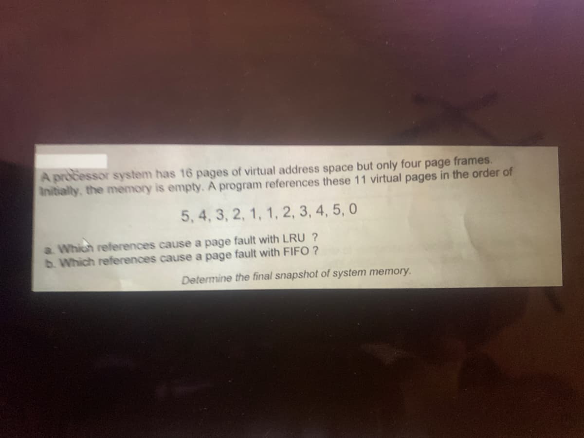 A processor system has 16 pages of virtual address space but only four page frames.
Initially, the memory is empty. A program references these 11 virtual pages in the order of
5, 4, 3, 2, 1, 1, 2, 3, 4, 5, 0
a. Which references cause a page fault with LRU ?
b. Which references cause a page fault with FIFO ?
Determine the final snapshot of system memory.