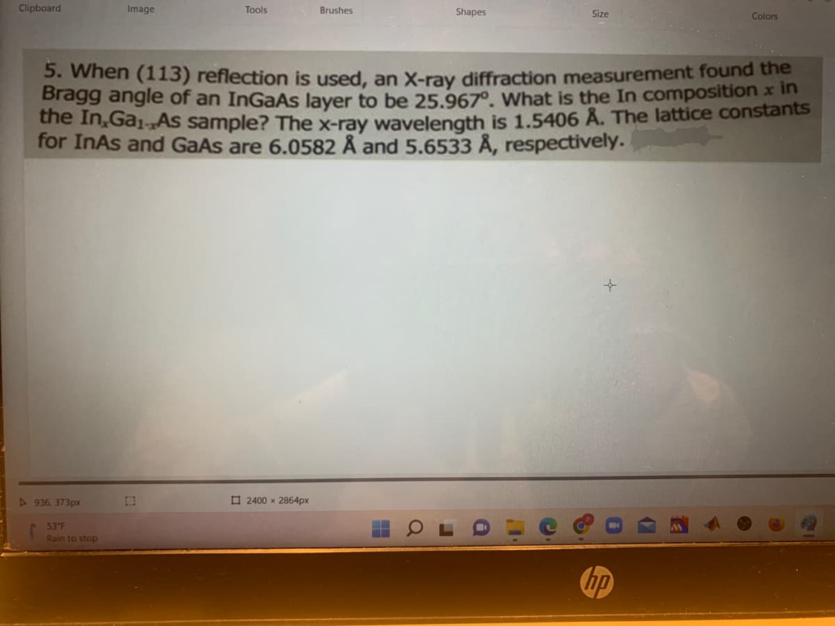 Clipboard
▷936, 373px
Image
53°F
Rain to stop
Tools
Brushes
2400 x 2864px
5. When (113) reflection is used, an X-ray diffraction measurement found the
Bragg angle of an InGaAs layer to be 25.967°. What is the In composition in
the In, GaAs sample? The x-ray wavelength is 1.5406 Å. The lattice constants
for InAs and GaAs are 6.0582 Å and 5.6533 Å, respectively.
Shapes
a
Size
Colors
hp
