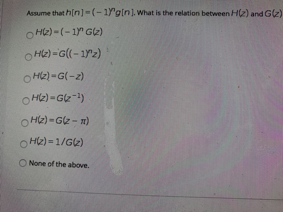 Assume that h[n]=(-1)"g[n]. What is the relation between H(Z) and G(z)
O Hz) = (- 1)" G(z)
H(2) =G((-1)"z)
O HZ) =G(-z)
O HZ) =G(z-1)
OHZ) =G(z – T)
OH2) = 1/G(z)
None of the above.
