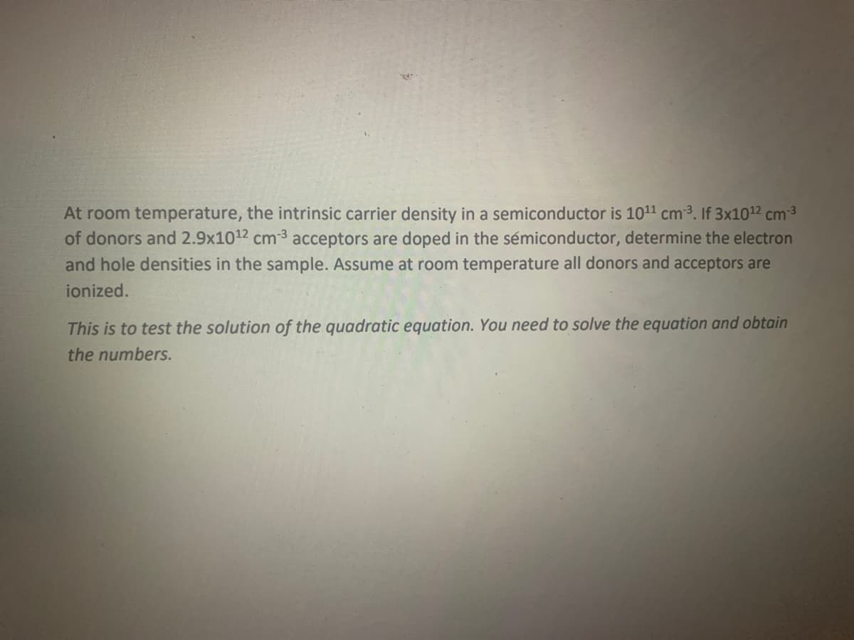 R
At room temperature, the intrinsic carrier density in a semiconductor is 10¹¹ cm³. If 3x10¹² cm-³
of donors and 2.9x10¹2 cm³ acceptors are doped in the semiconductor, determine the electron
and hole densities in the sample. Assume at room temperature all donors and acceptors are
ionized.
This is to test the solution of the quadratic equation. You need to solve the equation and obtain
the numbers.