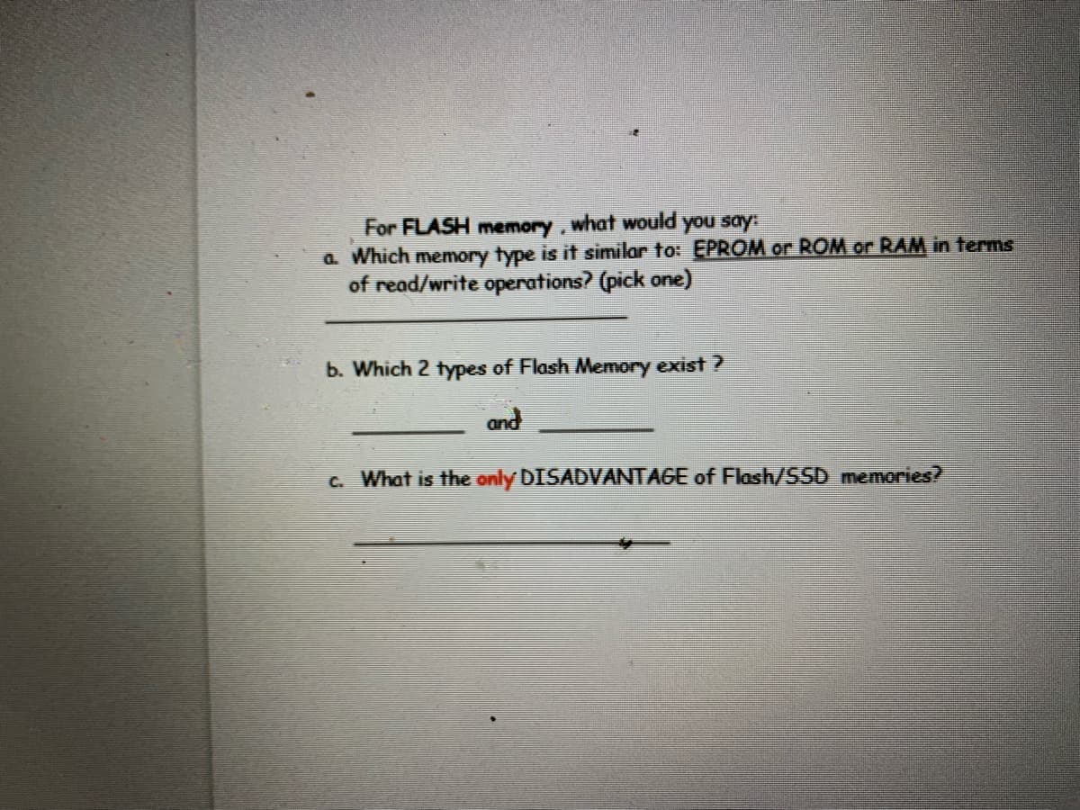 For FLASH memory, what would you say:
a. Which memory type is it similar to: EPROM or ROM or RAM in terms
of read/write operations? (pick one)
b. Which 2 types of Flash Memory exist ?
and
C. What is the only DISADVANTAGE of Flash/SSD memories?
