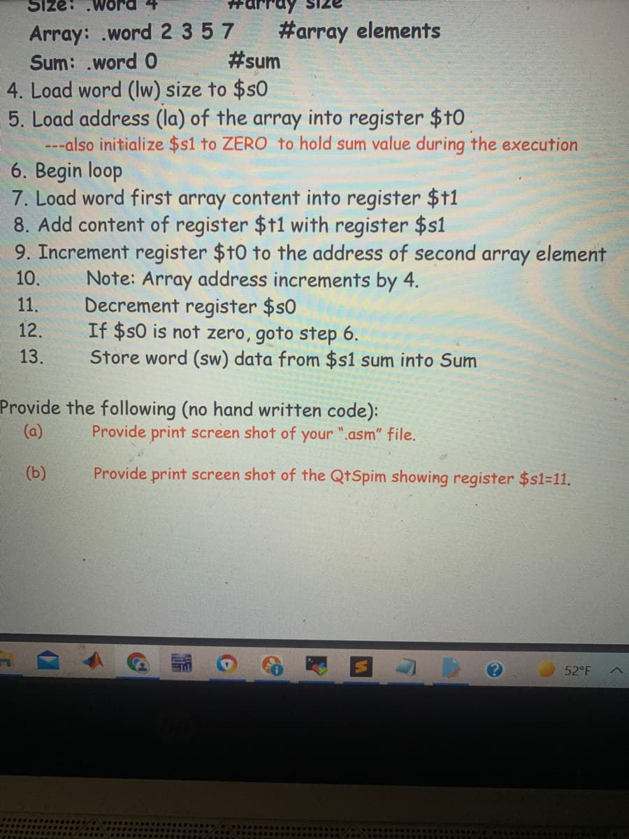 Size:
Array: .word 2 357
Sum: .word 0
#array elements
#sum
4. Load word (Iw) size to $s0
5. Load address (la) of the array into register $t0
---also initialize $s1 to ZERO to hold sum value during the execution
6. Begin loop
7. Load word first array content into register $1
8. Add content of register $11 with register $s1
9. Increment register $t0 to the address of second array element
Note: Array address increments by 4.
Decrement register $s0
If $$0 is not zero, goto step 6.
Store word (sw) data from $s1 sum into Sum
10.
11.
12.
13.
Provide the following (no hand written code):
Provide print screen shot of your ".asm" file.
(a)
(b)
Provide print screen shot of the QtSpim showing register $s1=11.
52°F
