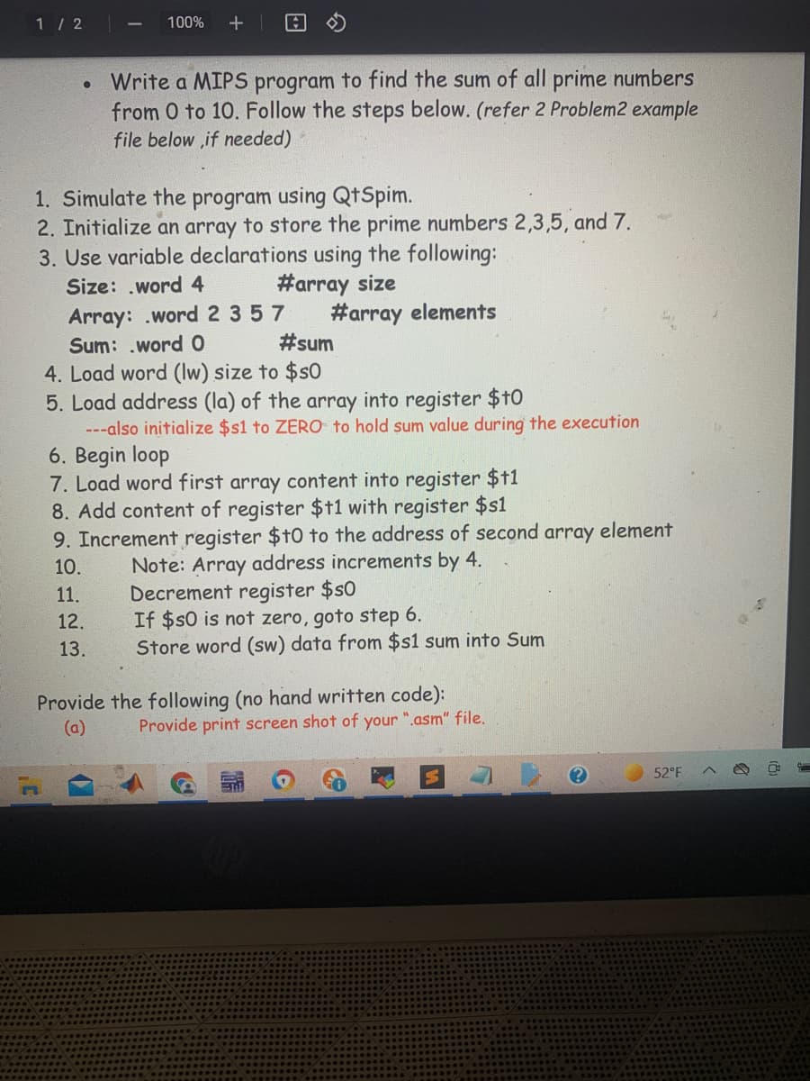 1 / 2
100%
日
Write a MIPS program to find the sum of all prime numbers
from 0 to 10. Follow the steps below. (refer 2 Problem2 example
file below ,if needed)
1. Simulate the program using QtSpim.
2. Initialize an array to store the prime numbers 2,3,5, and 7.
3. Use variable declarations using the following:
#array size
#array elements
#sum
Size: .word 4
Array: .word 2 357
Sum: .word 0
4. Load word (lw) size to $s0
5. Load address (la) of the array into register $t0
---also initialize $s1 to ZERO to hold sum value during the execution
6. Begin loop
7. Load word first array content into register $11
8. Add content of register $t1 with register $s1
9. Increment register $t0 to the address of second array element
10.
Note: Array address increments by 4.
Decrement register $s0
If $$0 is not zero, goto step 6.
Store word (sw) data from $s1 sum into Sum
11.
12.
13.
Provide the following (no hand written code):
(a)
Provide print screen shot of your ".asm" file.
52°F
