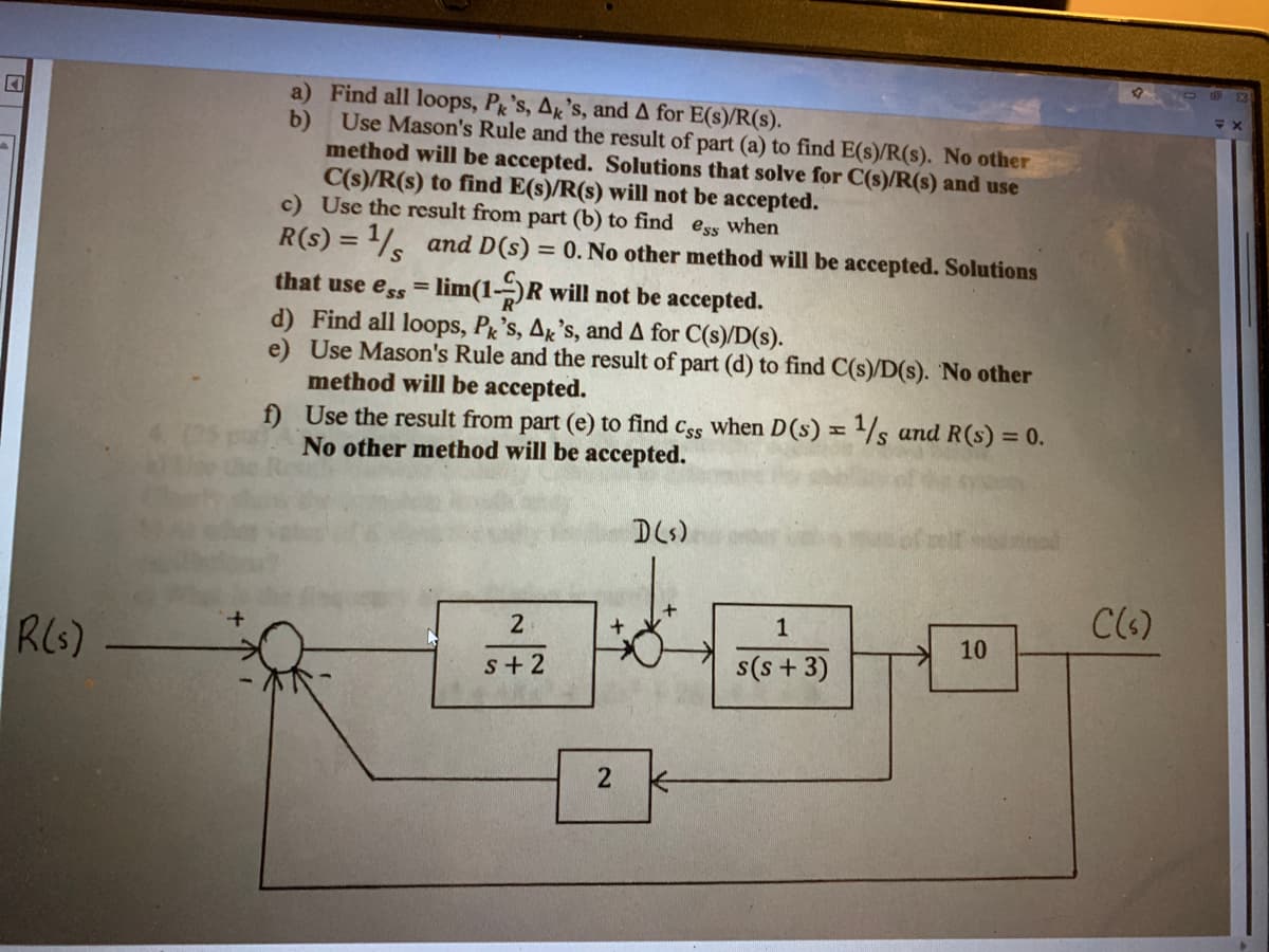 R(s)
a) Find all loops, Pk's, Ak's, and A for E(s)/R(s).
b)
Use Mason's Rule and the result of part (a) to find E(s)/R(s). No other
method will be accepted. Solutions that solve for C(s)/R(s) and use
C(s)/R(s) to find E(s)/R(s) will not be accepted.
c) Use the result from part (b) to find ess when
R(s) = 1 and D(s) = 0. No other method will be accepted. Solutions
that use ess = lim(1-R will not be accepted.
d) Find all loops, Pk's, Ak's, and A for C(s)/D(s).
e)
Use Mason's Rule and the result of part (d) to find C(s)/D(s). No other
method will be accepted.
f)
H
Use the result from part (e) to find Css when D(s) = 1/s and R (s) = 0.
No other method will be accepted.
2
s+2
+
2
D(s)
(1
1
s(s+ 3)
10
C(s)