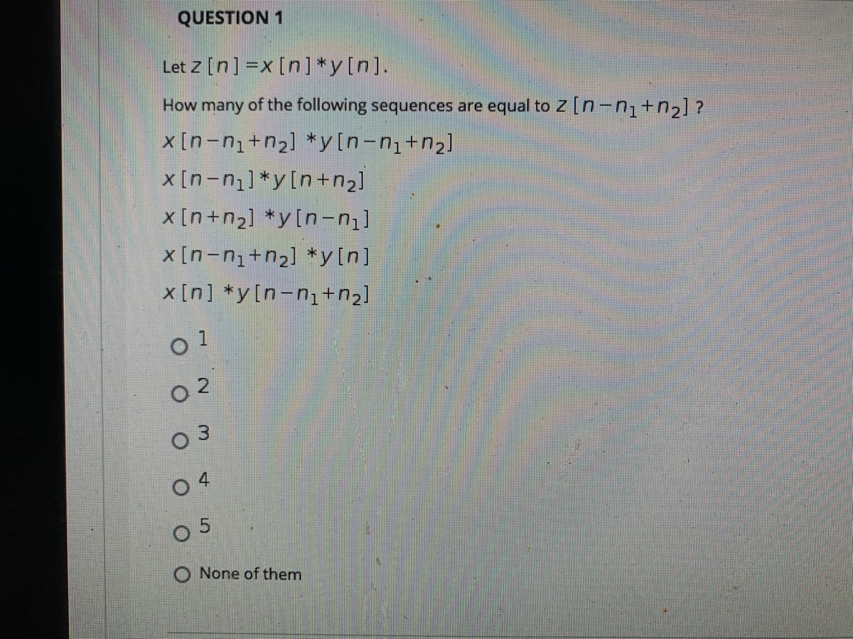 QUESTION 1
Let z [n] =x [n] *y[n].
How many of the following sequences are equal to Z [n-n,+n¿] ?
x [n-n+n2] *y[n-ni+n2]
x[n-n]*y[n+n2]
x [n+n2] *y[n-n
x [n-n+n2] *y[n]
x [n] *y[n-n1+n2]
O 3
O 4
O 5
O None of them
