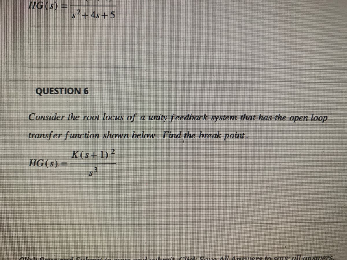 HG(s) =
QUESTION 6
s²+4s+5
Consider the root locus of a unity feedback system that has the open loop
transfer function shown below. Find the break point.
K(s+1) ²
$3
HG(s) =
AKI a...
bmit. Click Save All Answers to save all answers.