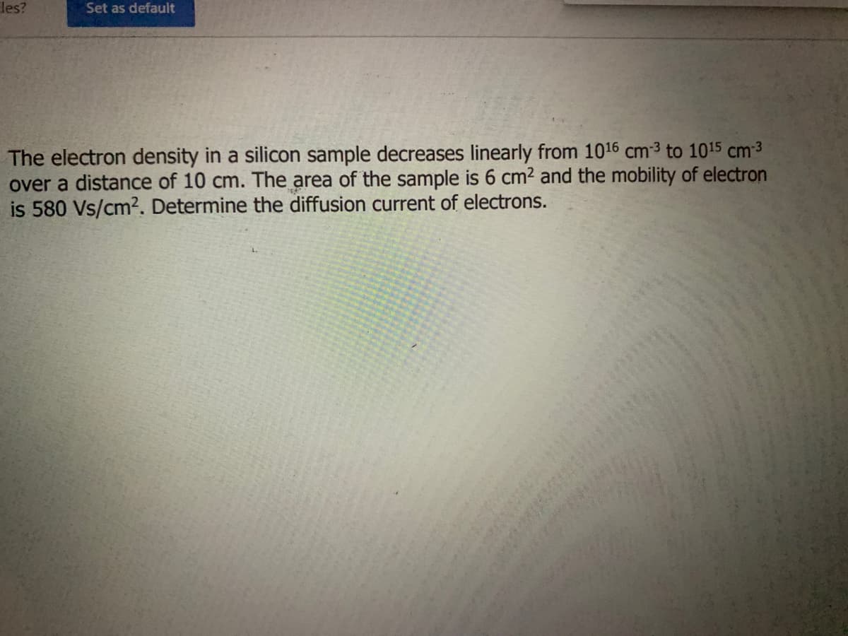 les?
Set as default
The electron density in a silicon sample decreases linearly from 1016 cm-³ to 1015 cm-3
over a distance of 10 cm. The area of the sample is 6 cm² and the mobility of electron
is 580 Vs/cm². Determine the diffusion current of electrons.