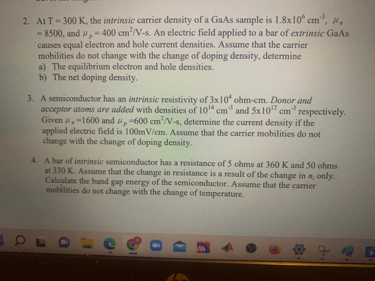 2. At T = 300 K, the intrinsic carrier density of a GaAs sample is 1.8x106 cm³, μn
= 8500, and p = 400 cm²/V-s. An electric field applied to a bar of extrinsic GaAs
causes equal electron and hole current densities. Assume that the carrier
P
mobilities do not change with the change of doping density, determine
a) The equilibrium electron and hole densities.
b) The net doping density.
3. A semiconductor has an intrinsic resistivity of 3x104 ohm-cm. Donor and
acceptor atoms are added with densities of 10¹4 cm3 and 5x10¹² cm³ respectively.
Given ₁=1600 and p = 600 cm²/V-s, determine the current density if the
applied electric field is 100mV/cm. Assume that the carrier mobilities do not
change with the change of doping density.
4. A bar of intrinsic semiconductor has a resistance of 5 ohms at 360 K and 50 ohms
at 330 K. Assume that the change in resistance is a result of the change in n, only.
Calculate the band gap energy of the semiconductor. Assume that the carrier
mobilities do not change with the change of temperature.