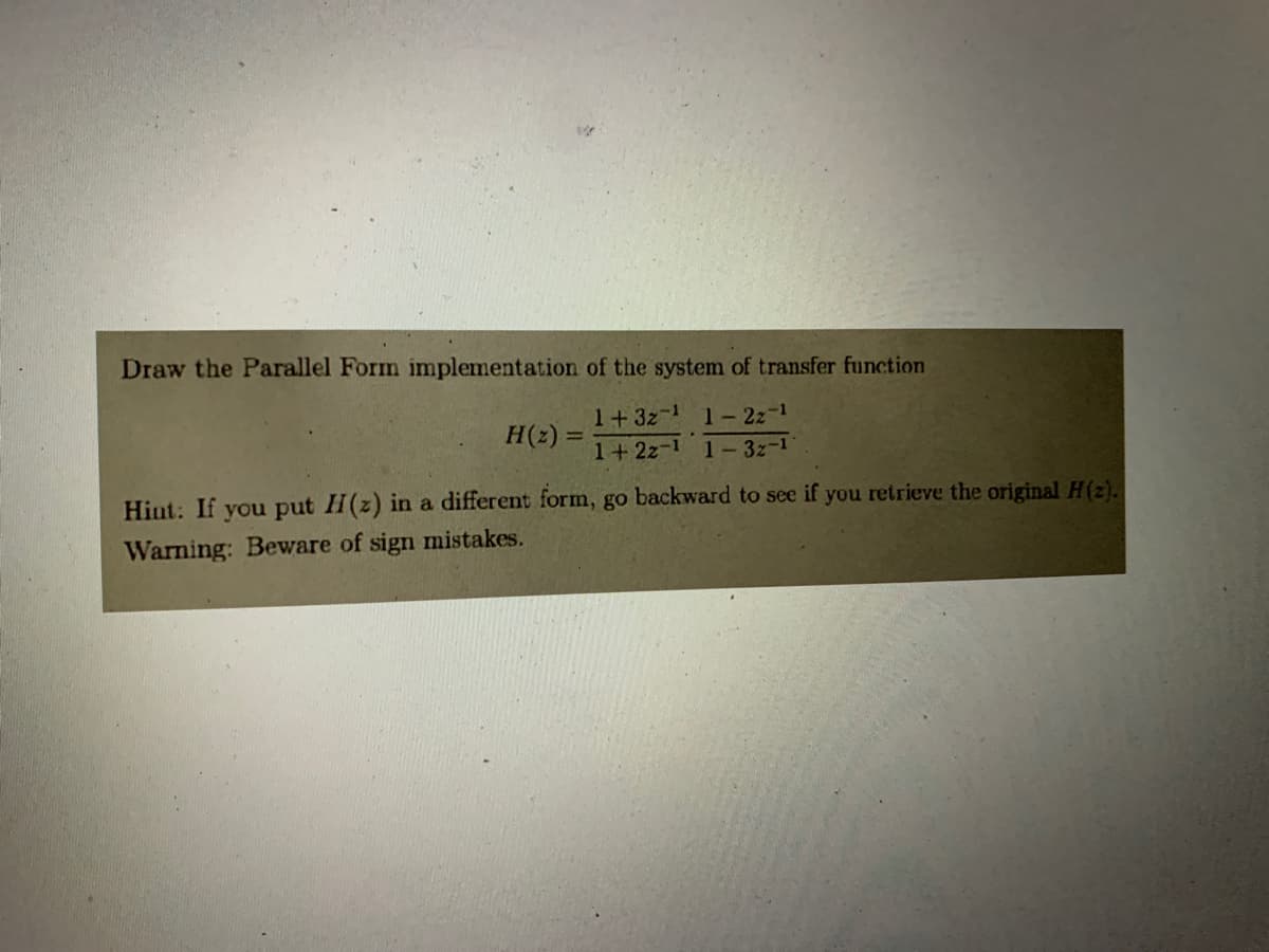 Draw the Parallel Form implementation of the system of transfer function
1+ 32¹ 1-2z-¹
1+ 22-1 1-3z-1
H (2) =
Hint: If you put H(z) in a different form, go backward to see if you retrieve the original H(2).
Warning: Beware of sign mistakes.