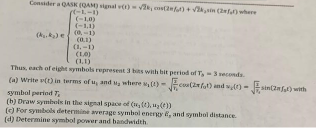 Consider a QASK (QAM) signal v(t) = √2k, cos(2nfot) + √žksin (2mfat) where
((-1,-1)
(-1,0)
(-1,1)
(k₁, k₂) (0-1)
(0,1)
(1,-1)
(1,0)
(1,1)
Thus, each of eight symbols represent 3 bits with bit period of T, = 3 seconds.
(a) Write v(t) in terms of u, and u₂ where u, (t) = √cos (2n fot) and u₂(t) = sin(2n fot) with
symbol period 7,
(b) Draw symbols in the signal space of (u₂ (t), u₂(t))
(c) For symbols determine average symbol energy E, and symbol distance.
(d) Determine symbol power and bandwidth.