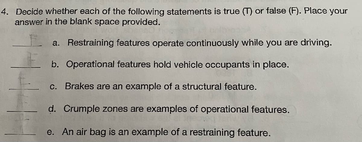 4. Decide whether each of the following statements is true (T) or false (F). Place your
answer in the blank space provided.
a. Restraining features operate continuously while you are driving.
b.
Operational features hold vehicle occupants in place.
c. Brakes are an example of a structural feature.
d. Crumple zones are examples of operational features.
e. An air bag is an example of a restraining feature.