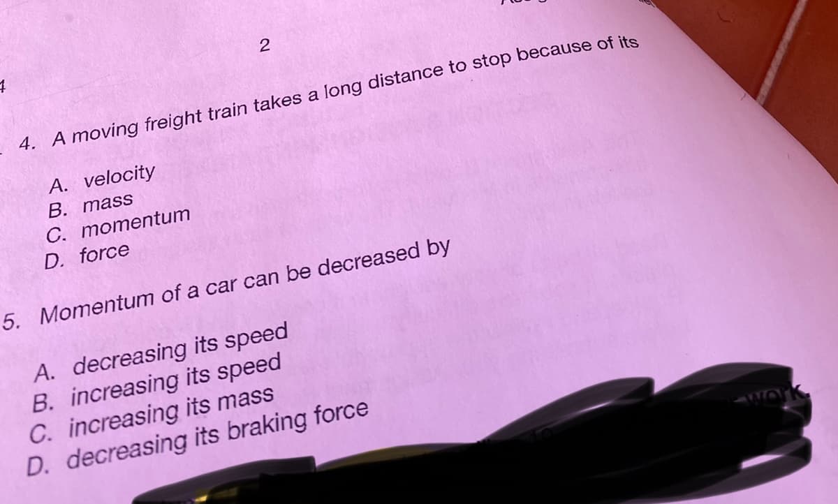 4
2
4. A moving freight train takes a long distance to stop because of its
A. velocity
B. mass
C. momentum
D. force
5. Momentum of a car can be decreased by
A. decreasing its speed
B. increasing its speed
C. increasing its mass
D. decreasing its braking force