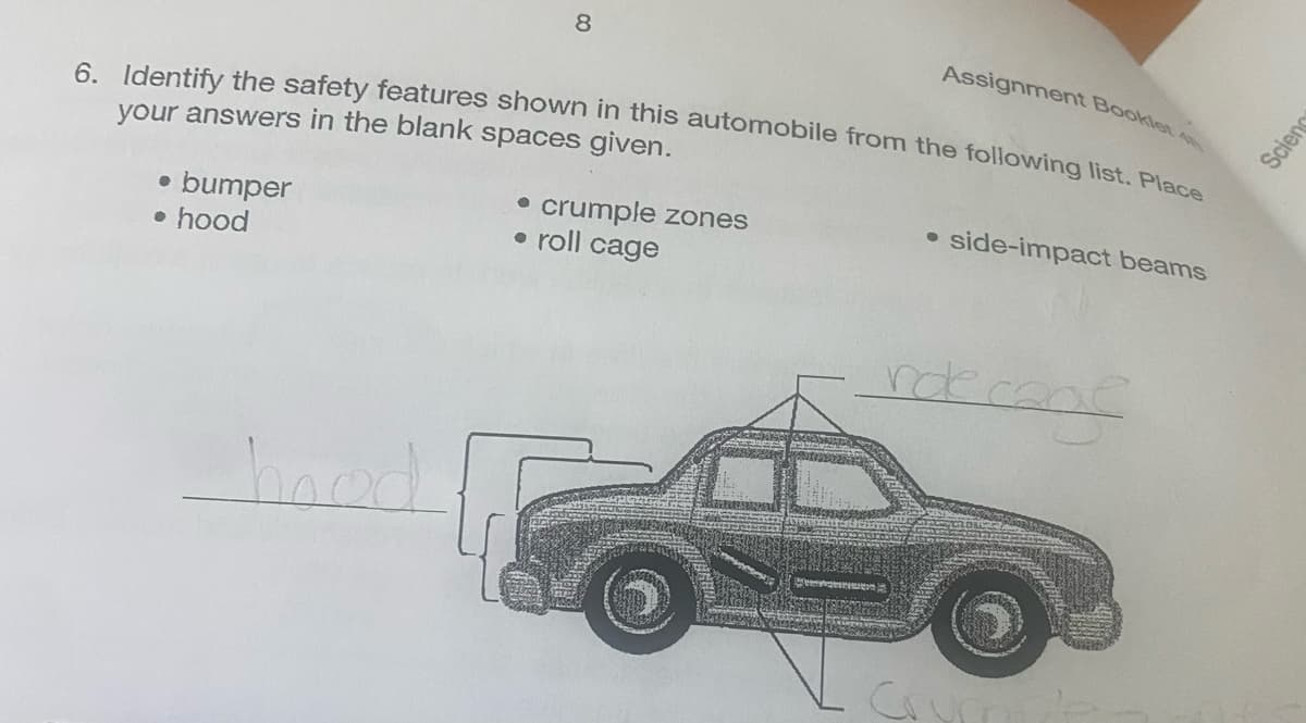 6. Identify the safety features shown in this automobile from the following list. Place
your answers in the blank spaces given.
● bumper
• hood
8
hoed
• crumple zones
• roll cage
Assignment Booklet
side-impact beams
de cons
role
Scienc