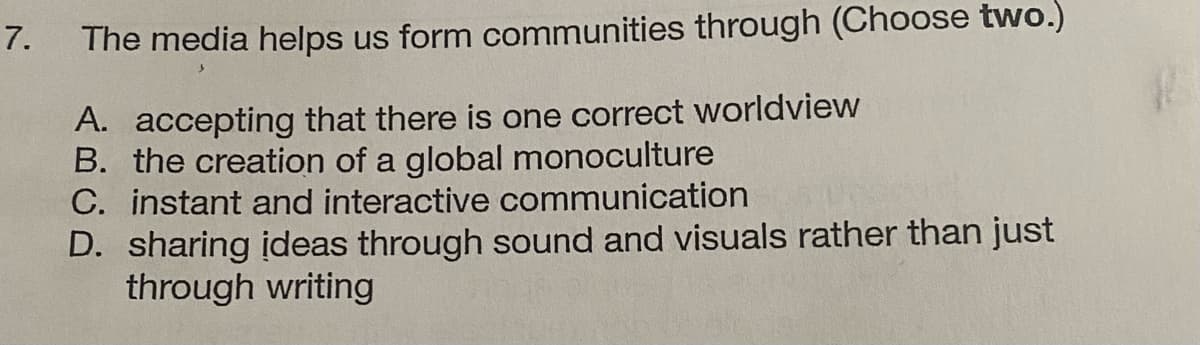 7.
The media helps us form communities through (Choose two.)
A. accepting that there is one correct worldview
B. the creation of a global monoculture
C. instant and interactive communication
D. sharing ideas through sound and visuals rather than just
through writing