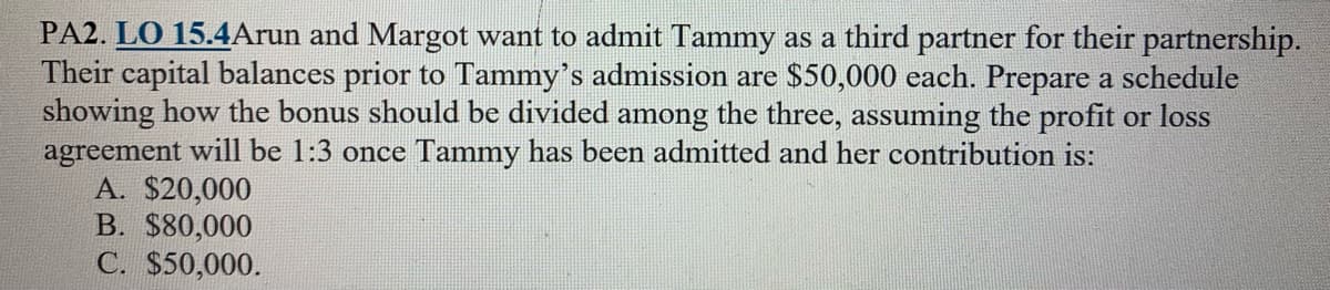 PA2. LO 15.4Arun and Margot want to admit Tammy as a third partner for their partnership.
Their capital balances prior to Tammy's admission are $50,000 each. Prepare a schedule
showing how the bonus should be divided among the three, assuming the profit or loss
agreement will be 1:3 once Tammy has been admitted and her contribution is:
A. $20,000
B. $80,000
C. $50,000.
