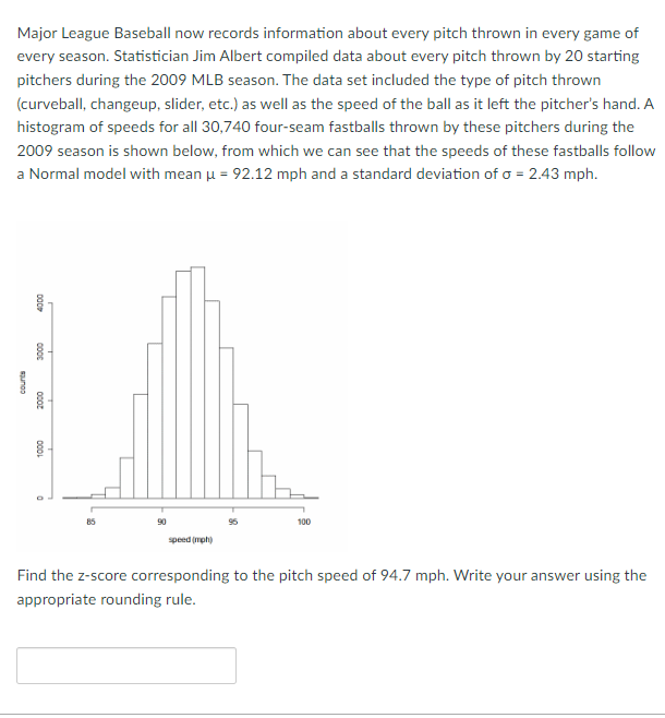 Major League Baseball now records information about every pitch thrown in every game of
every season. Statistician Jim Albert compiled data about every pitch thrown by 20 starting
pitchers during the 2009 MLB season. The data set included the type of pitch thrown
(curveball, changeup, slider, etc.) as well as the speed of the ball as it left the pitcher's hand. A
histogram of speeds for all 30,740 four-seam fastballs thrown by these pitchers during the
2009 season is shown below, from which we can see that the speeds of these fastballs follow
a Normal model with mean μ = 92.12 mph and a standard deviation of o = 2.43 mph.
suno
000
3000
2000
1000
90
speed (mph)
100
Find the z-score corresponding to the pitch speed of 94.7 mph. Write your answer using the
appropriate rounding rule.