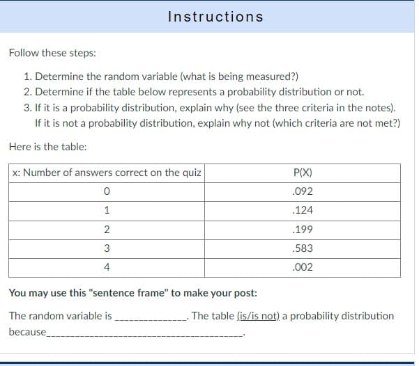 Instructions
Follow these steps:
1. Determine the random variable (what is being measured?)
2. Determine if the table below represents a probability distribution or not.
3. If it is a probability distribution, explain why (see the three criteria in the notes).
If it is not a probability distribution, explain why not (which criteria are not met?)
Here is the table:
x: Number of answers correct on the quiz
0
1
2
3
4
You may use this "sentence frame" to make your post:
The random variable is
because
P(X)
.092
.124
.199
.583
.002
The table (is/is not) a probability distribution