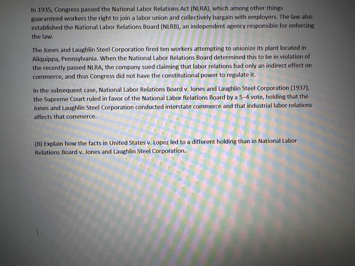 In 1935, Congress passed the National Labor Relations Act (NLRA), which among other things
guaranteed workers the right to join a labor union and collectively bargain with employers. The law also
established the National Labor Relations Board (NLRB), an independent agency responsible for enforcing
the law.
The Jones and Laughlin Steel Corporation fired ten workers attempting to unionize its plant located in
Aliquippa, Pennsylvania. When the National Labor Relations Board determined this to be in violation of
the recently passed NLRA, the company sued claiming that labor relations had only an indirect effect on
commerce, and thus Congress did not have the constitutional power to regulate it.
In the subsequent case, National Labor Relations Board v. Jones and Laughlin Steel Corporation (1937),
the Supreme Court ruled in favor of the National Labor Relations Board by a 5-4 vote, holding that the
Jones and Laughlin Steel Corporation conducted interstate commerce and that industrial labor relations
affects that commerce.
(B) Explain how the facts in United States v. Lopez led to a different holding than in National Labor
Relations Board v. Jones and Laughlin Steel Corporation.