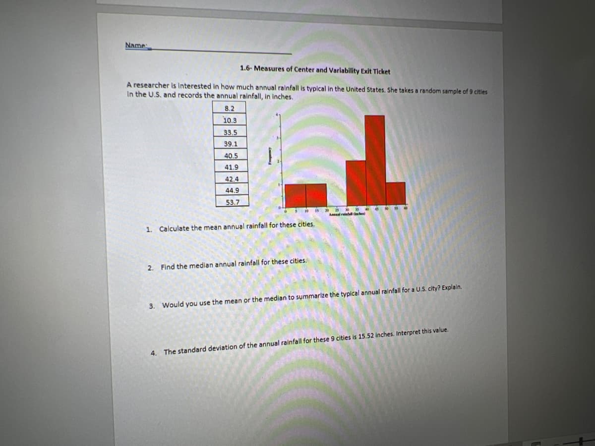 Name:
1.6- Measures of Center and Variability Exit Ticket
A researcher is interested in how much annual rainfall is typical in the United States. She takes a random sample of 9 cities
In the U.S. and records the annual rainfall, in inches.
8.2
10.3
33.5
39.1
2.
40.5
41.9
42.4
44.9
53.7
Calculate the mean annual rainfall for these cities.
Find the median annual rainfall for these cities.
25 30 35
Annual rainfall (inches)
3. Would you use the mean or the median to summarize the typical annual rainfall for a U.S. city? Explain.
4. The standard deviation of the annual rainfall for these 9 cities is 15.52 inches. Interpret this value.