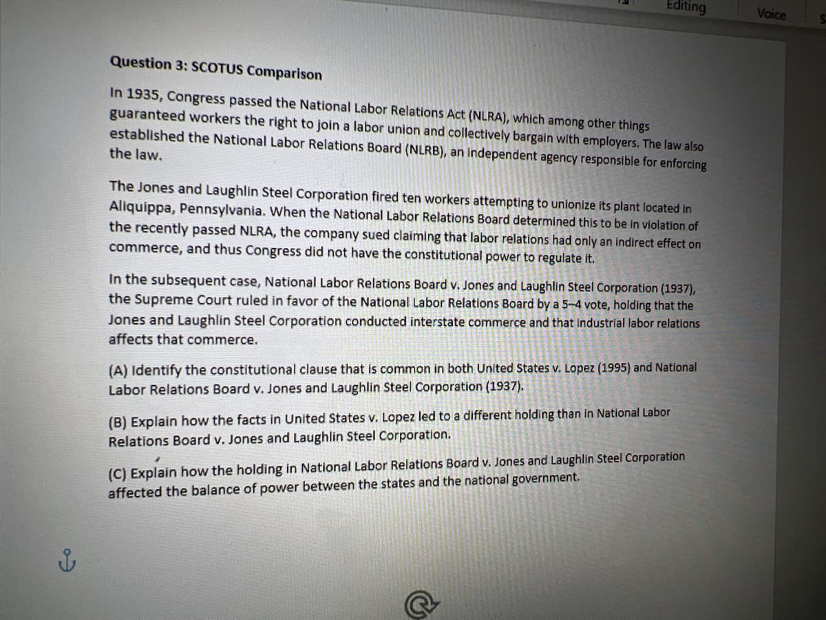 Editing
Question 3: SCOTUS Comparison
In 1935, Congress passed the National Labor Relations Act (NLRA), which among other things
guaranteed workers the right to join a labor union and collectively bargain with employers. The law also
established the National Labor Relations Board (NLRB), an independent agency responsible for enforcing
the law.
The Jones and Laughlin Steel Corporation fired ten workers attempting to unionize its plant located in
Aliquippa, Pennsylvania. When the National Labor Relations Board determined this to be in violation of
the recently passed NLRA, the company sued claiming that labor relations had only an indirect effect on
commerce, and thus Congress did not have the constitutional power to regulate it.
In the subsequent case, National Labor Relations Board v. Jones and Laughlin Steel Corporation (1937),
the Supreme Court ruled in favor of the National Labor Relations Board by a 5-4 vote, holding that the
Jones and Laughlin Steel Corporation conducted interstate commerce and that industrial labor relations
affects that commerce.
(A) Identify the constitutional clause that is common in both United States v. Lopez (1995) and National
Labor Relations Board v. Jones and Laughlin Steel Corporation (1937).
(B) Explain how the facts in United States v. Lopez led to a different holding than in National Labor
Relations Board v. Jones and Laughlin Steel Corporation.
2
(C) Explain how the holding in National Labor Relations Board v. Jones and Laughlin Steel Corporation
affected the balance of power between the states and the national government.
Voice
S