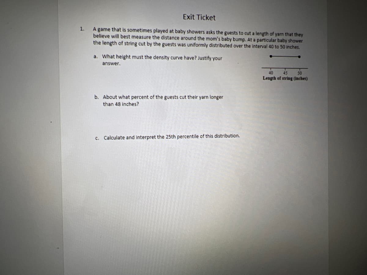 1.
Exit Ticket
A game that is sometimes played at baby showers asks the guests to cut a length of yarn that they
believe will best measure the distance around the mom's baby bump. At a particular baby shower
the length of string cut by the guests was uniformly distributed over the interval 40 to 50 inches.
a. What height must the density curve have? Justify your
answer.
b. About what percent of the guests cut their yarn longer
than 48 inches?
c. Calculate and interpret the 25th percentile of this distribution.
40 45 50
Length of string (inches)