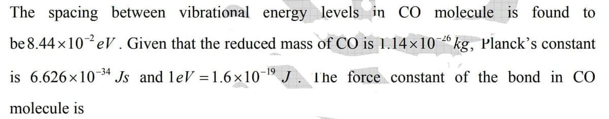 The spacing between vibrational energy levels in CO molecule is found to
be 8.44 x10 eV. Given that the reduced mass of CO is 1.14×10 º kg, Planck's constant
–26
-34
-19
is 6.626x104 Js and leV =1.6×10 J. The force constant of the bond in CO
%3D
molecule is
