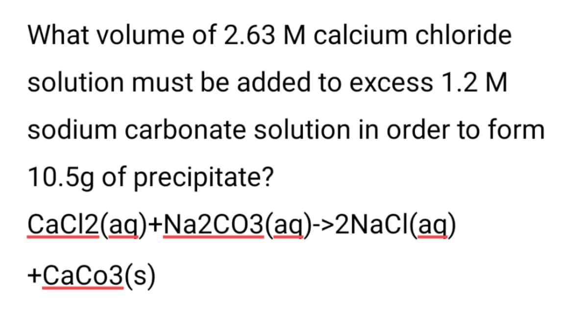 What volume of 2.63 M calcium chloride
solution must be added to excess 1.2 M
sodium carbonate solution in order to form
10.5g of precipitate?
CaCl2(aq)+Na2C03(aq)->2NACI(aq)
+CaCo3(s)
