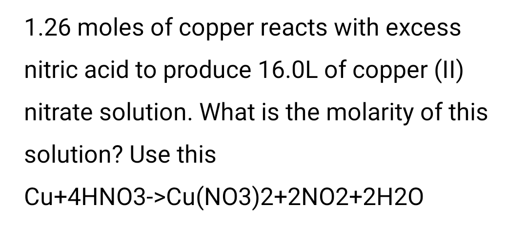 1.26 moles of copper reacts with excess
nitric acid to produce 16.0L of copper (II)
nitrate solution. What is the molarity of this
solution? Use this
Cu+4HNO3->Cu(NO3)2+2N02+2H2O
