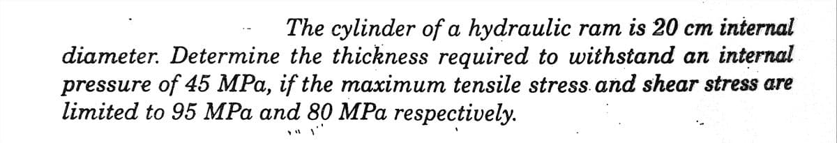 The cylinder of a hydraulic ram is 20 cm internal
diameter. Determine the thickness required to withstand an internal
pressure of 45 MPa, if the maximum tensile stress and shear stress are
limited to 95 MPa and 80 MPa respectively.
I