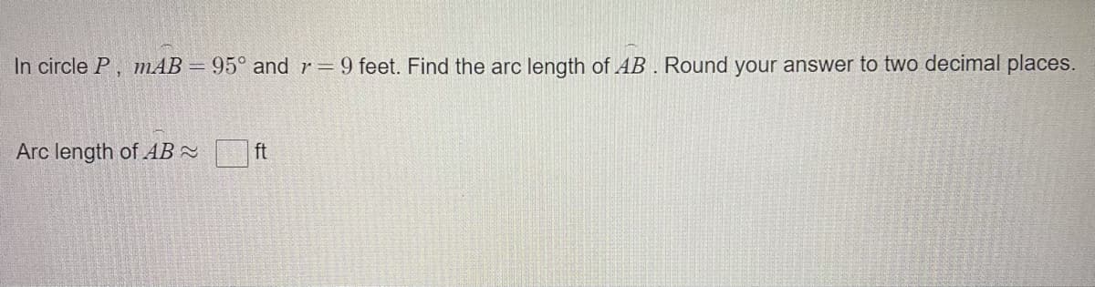 In circle P, mAB = 95° and r=9 feet. Find the arc length of AB . Round your answer to two decimal places.
Arc length of AB -
ft
