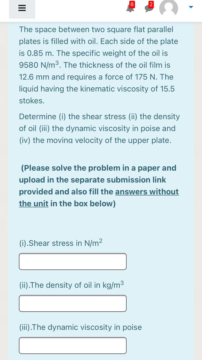 8
The space between two square flat parallel
plates is filled with oil. Each side of the plate
is 0.85 m. The specific weight of the oil is
9580 N/m³. The thickness of the oil film is
12.6 mm and requires a force of 175 N. The
liquid having the kinematic viscosity of 15.5
stokes.
Determine (i) the shear stress (ii) the density
of oil (iii) the dynamic viscosity in poise and
(iv) the moving velocity of the upper plate.
(Please solve the problem in a paper and
upload in the separate submission link
provided and also fill the answers without
the unit in the box below)
(i).Shear stress in N/m2
(ii).The density of oil in kg/m3
(iii).The dynamic viscosity in poise
