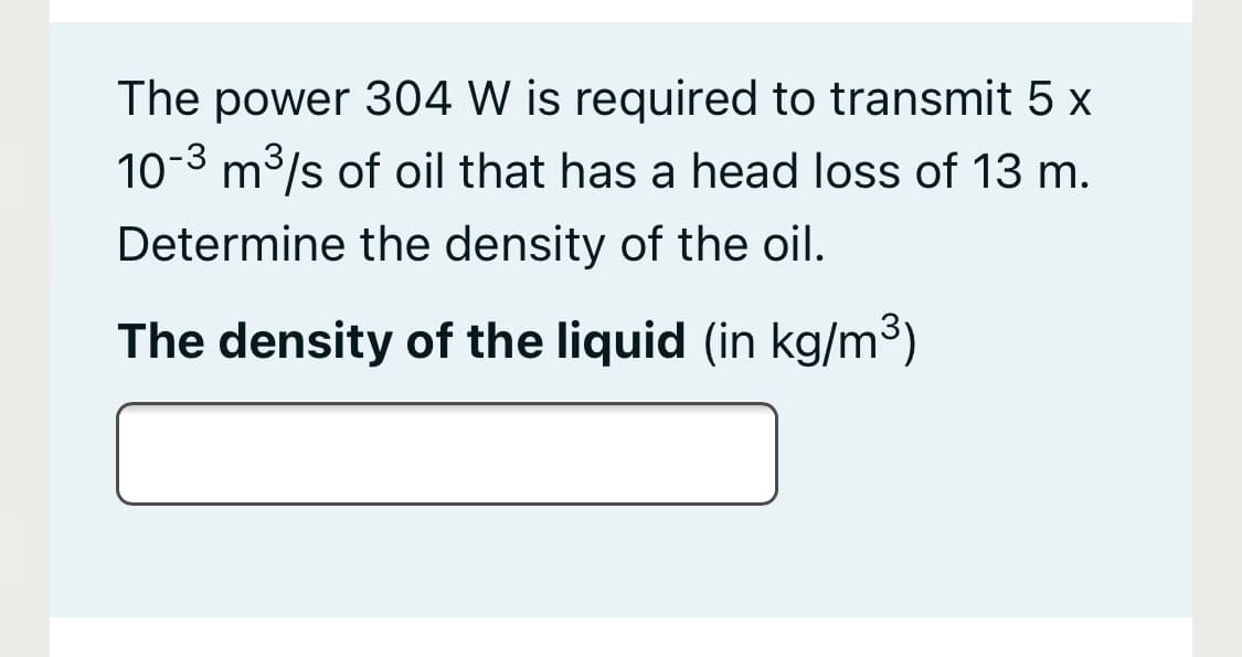 The power 304 W is required to transmit 5 x
10-3 m3/s of oil that has a head loss of 13 m.
Determine the density of the oil.
The density of the liquid (in kg/m3)
