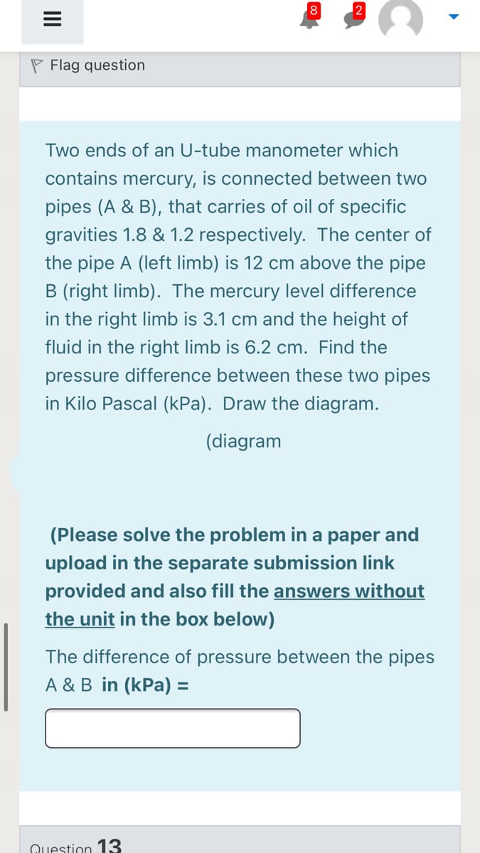 8
P Flag question
Two ends of an U-tube manometer which
contains mercury, is connected between two
pipes (A & B), that carries of oil of specific
gravities 1.8 & 1.2 respectively. The center of
the pipe A (left limb) is 12 cm above the pipe
B (right limb). The mercury level difference
in the right limb is 3.1 cm and the height of
fluid in the right limb is 6.2 cm. Find the
pressure difference between these two pipes
in Kilo Pascal (kPa). Draw the diagram.
(diagram
(Please solve the problem in a paper and
upload in the separate submission link
provided and also fill the answers without
the unit in the box below)
The difference of pressure between the pipes
A & B in (kPa) =
Question 13
II
