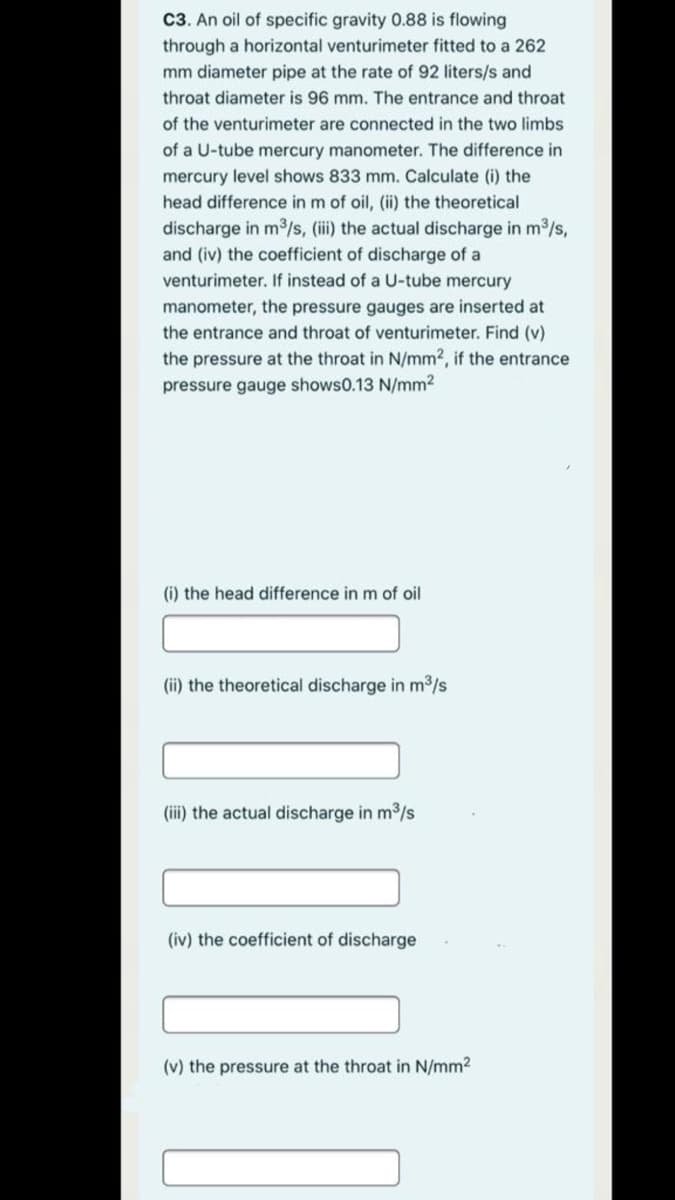 C3. An oil of specific gravity 0.88 is flowing
through a horizontal venturimeter fitted to a 262
mm diameter pipe at the rate of 92 liters/s and
throat diameter is 96 mm. The entrance and throat
of the venturimeter are connected in the two limbs
of a U-tube mercury manometer. The difference in
mercury level shows 833 mm. Calculate (i) the
head difference in m of oil, (ii) the theoretical
discharge in m3/s, (iii) the actual discharge in m2/s,
and (iv) the coefficient of discharge of a
venturimeter. If instead of a U-tube mercury
manometer, the pressure gauges are inserted at
the entrance and throat of venturimeter. Find (v)
the pressure at the throat in N/mm2, if the entrance
pressure gauge shows0.13 N/mm?
(i) the head difference in m of oil
(ii) the theoretical discharge in m3/s
(iii) the actual discharge in m3/s
(iv) the coefficient of discharge
(v) the pressure at the throat in N/mm2

