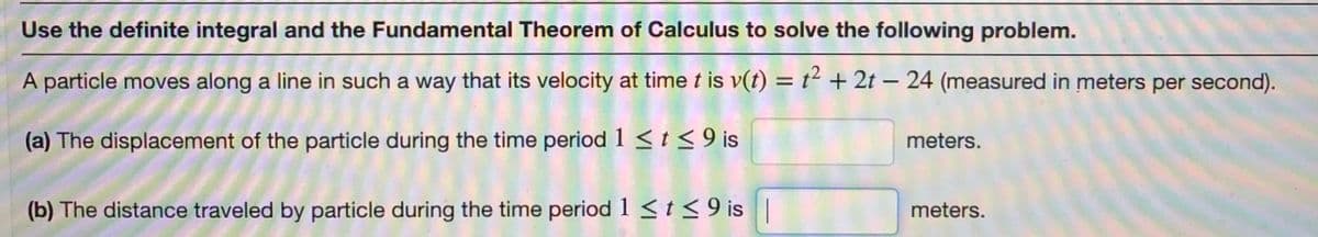 Use the definite integral and the Fundamental Theorem of Calculus to solve the following problem.
A particle moves along a line in such a way that its velocity at time t is v(t) = t² + 2t – 24 (measured in meters per second).
-
(a) The displacement of the particle during the time period 1 < t < 9 is
meters.
(b) The distance traveled by particle during the time period 1 <t<9 is |
meters.
