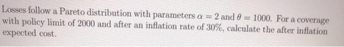 Losses follow a Pareto distribution with parameters a = 2 and 0 = 1000. For a coverage
with policy limit of 2000 and after an inflation rate of 30%, calculate the after inflation
expected cost.
