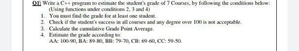 O11 Write a C++ program to estimate the student's grade of 7 Courses, by following the conditions below:
(Using functions under conditions 2, 3 and 4)
1. You must find the grade for at least one student.
2. Check if the student's success in all courses and any degree over 100 is not acceptable.
3. Calculate the cumulative Grade Point Average.
4. Estimate the grade according to:
AA: 100-90, BA: 89-80, BB: 79-70, CB: 69-60, CC: 59-50.
