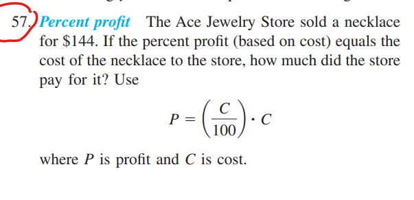 57 Percent profit The Ace Jewelry Store sold a necklace
for $144. If the percent profit (based on cost) equals the
cost of the necklace to the store, how much did the store
pay for it? Use
P =
100
where P is profit and C is cost.
