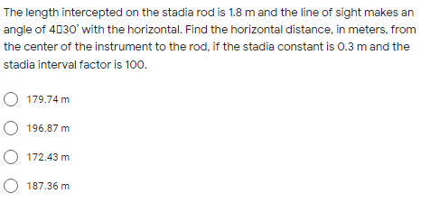 The length intercepted on the stadia rod is 1.8 m and the line of sight makes an
angle of 4030' with the horizontal. Find the horizontal distance, in meters, from
the center of the instrument to the rod, if the stadia constant is 0.3 m and the
stadia interval factor is 100.
O 179.74 m
O 196.87 m
O 172.43 m
O 187.36 m
