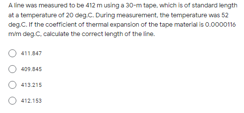 A line was measured to be 412 m using a 30-m tape, which is of standard length
at a temperature of 20 deg.C. During measurement, the temperature was 52
deg.C. If the coefficient of thermal expansion of the tape material is 0.0000116
m/m deg.C, calculate the correct length of the line.
411.847
409.845
413.215
412.153
