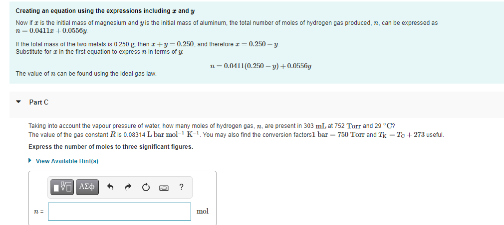 Creating an equation using the expressions including r and y
Now if x is the initial mass of magnesium and y is the initial mass of aluminum, the total number of moles of hydrogen gas produced, n, can be expressed as
n= 0.0411x +0.0556y.
If the total mass of the two metals is 0.250 g, then x +y = 0.250, and therefore x = 0.250 – y.
Substitute for æ in the first equation to express n in terms of y.
n = 0.0411(0.250 – y) +0.0556y
The value of n can be found using the ideal gas law.
Part C
Taking into account the vapour pressure of water, how many moles of hydrogen gas, n, are present in 303 mL at 752 Torr and 29 °C?
The value of the gas constant R is 0.08314 L bar mol-1 K-1 You may also find the conversion factors1 bar= 750 Torr and Tx = Tc +273 useful.
Express the number of moles to three significant figures.
• View Available Hint(s)
?
n =
mol
