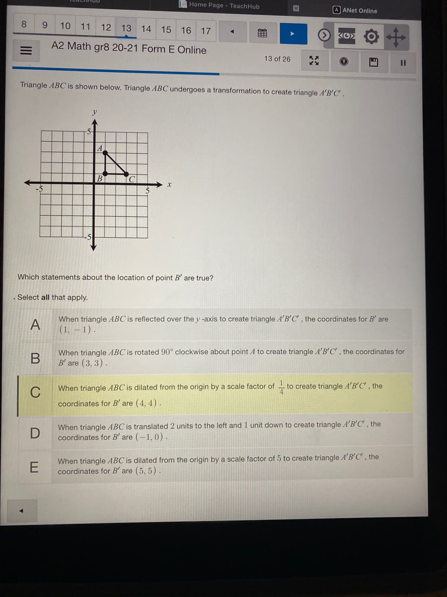 Home Page - TeachHub
A ANet Online
10 11
12 13 14 15 16 17
A2 Math gr8 20-21 Form E Online
13 of 26
ID
Triangle ABC is shown below. Triangle ABC undergoes a transformation to create triangle A'B'C'.
y
%23
A
Which statements about the location of point B' are true?
Select all that apply.
When triangle ABC is reflected over the y -axis to create triangle A'B'C, the coordinates for B' are
A
(1, – 1).
When triangle ABC is rotated 90° clockwise about point A to create triangle A'B'C' , the coordinates for
B' are (3, 3).
When triangle ABC is dilated from the origin by a scale factor of
to create triangle A'B'C', the
coordinates for B' are (4, 4).
When triangle ABC is translated 2 units to the left and 1 unit down to create triangle A'B'C' , the
coordinates for B' are (-1, 0).
When triangle ABC is dilated from the origin by a scale factor of 5 to create triangle A'B'C, the
coordinates for B' are (5, 5).
II
