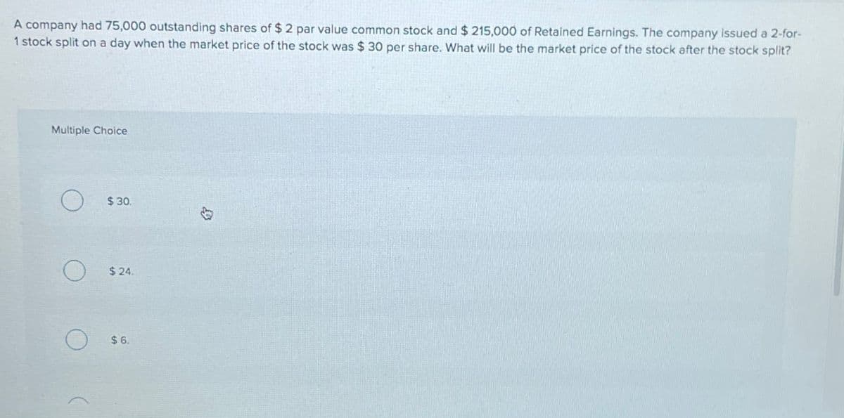 A company had 75,000 outstanding shares of $ 2 par value common stock and $ 215,000 of Retained Earnings. The company issued a 2-for-
1 stock split on a day when the market price of the stock was $ 30 per share. What will be the market price of the stock after the stock split?
Multiple Choice
$ 30.
$24.
$ 6.